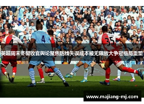 英超周末冬窗收官舆论聚焦防线失误成本被无限放大争冠格局重塑