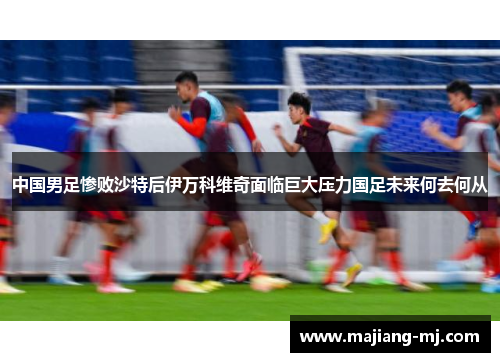 中国男足惨败沙特后伊万科维奇面临巨大压力国足未来何去何从 中国男足惨败沙特后伊万科维奇面临巨大压力国足未来何去何从