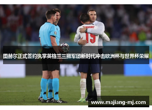 图赫尔正式签约执掌英格兰三狮军团新时代冲击欧洲杯与世界杯荣耀