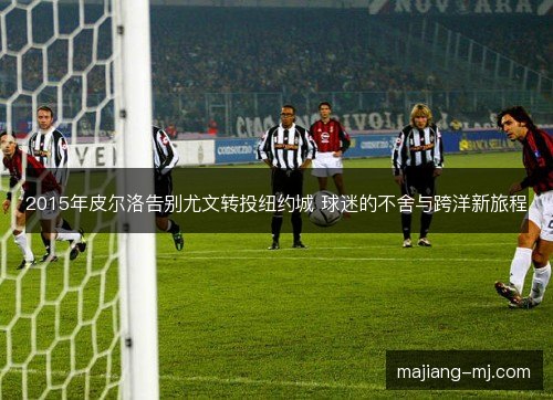 2015年皮尔洛告别尤文转投纽约城 球迷的不舍与跨洋新旅程 2015年皮尔洛告别尤文转投纽约城 球迷的不舍与跨洋新旅程